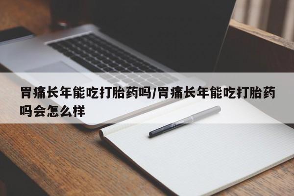 堕胎药胃痛长年能吃打胎药吗/胃痛长年能吃打胎药吗会怎么样