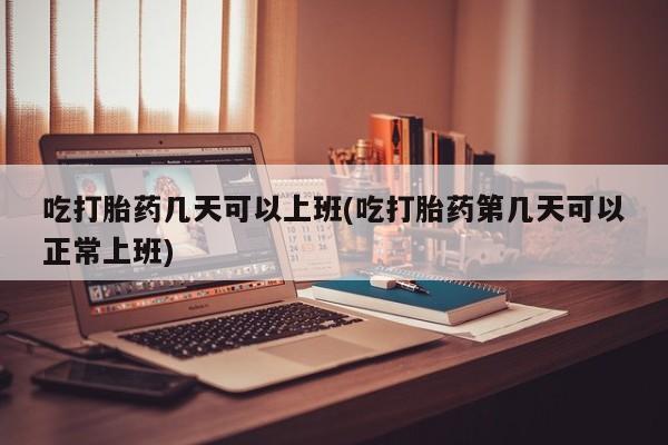 堕胎药吃打胎药几天可以上班(吃打胎药第几天可以正常上班)