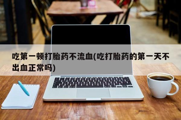 堕胎药吃第一顿打胎药不流血(吃打胎药的第一天不出血正常吗)