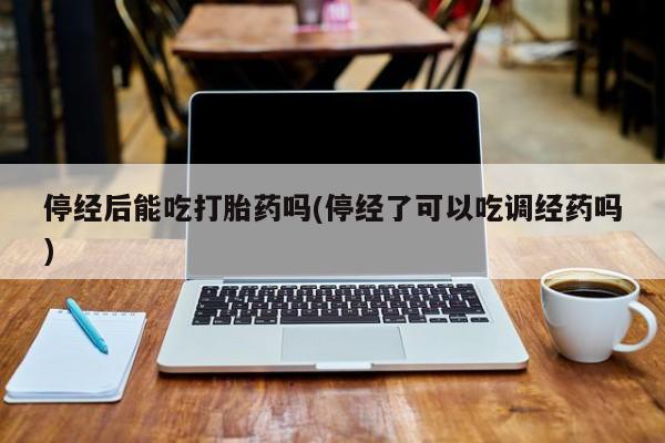 堕胎药停经后能吃打胎药吗(停经了可以吃调经药吗)