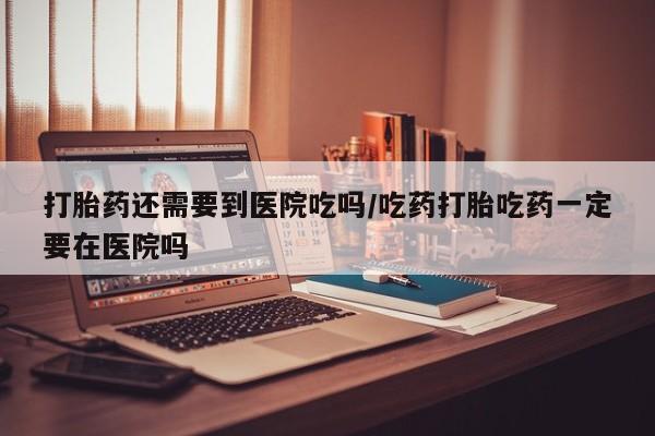 堕胎药打胎药还需要到医院吃吗/吃药打胎吃药一定要在医院吗