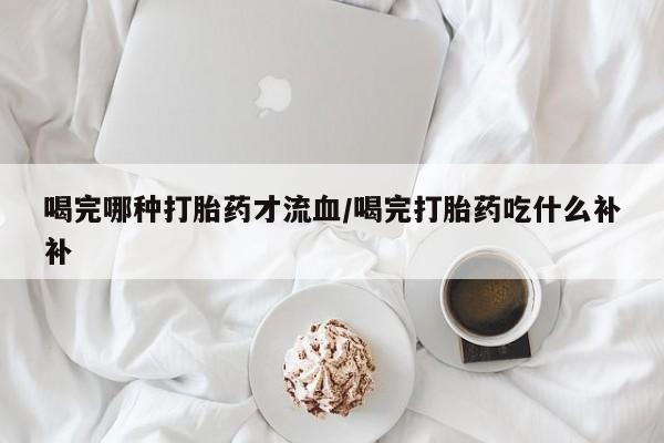 堕胎药喝完哪种打胎药才流血/喝完打胎药吃什么补补