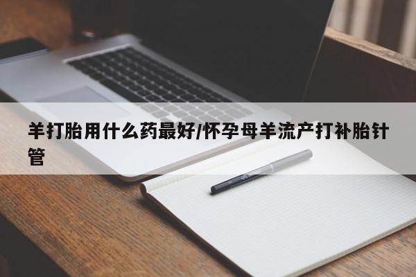 堕胎药羊打胎用什么药最好/怀孕母羊流产打补胎针管