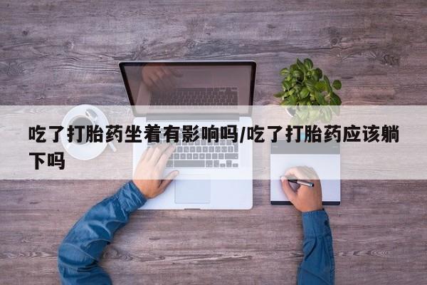 堕胎药吃了打胎药坐着有影响吗/吃了打胎药应该躺下吗
