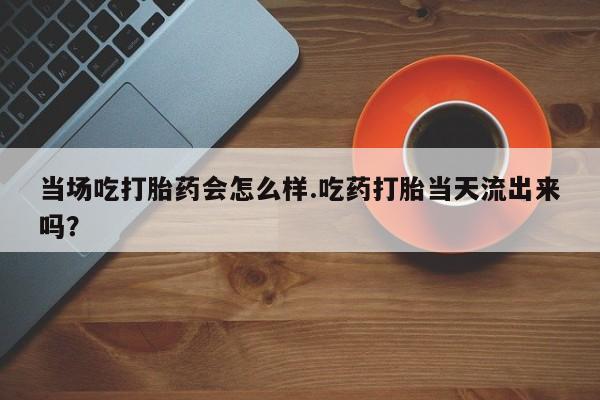堕胎药当场吃打胎药会怎么样.吃药打胎当天流出来吗？