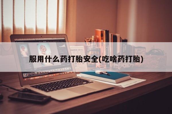 堕胎药服用什么药打胎安全(吃啥药打胎)