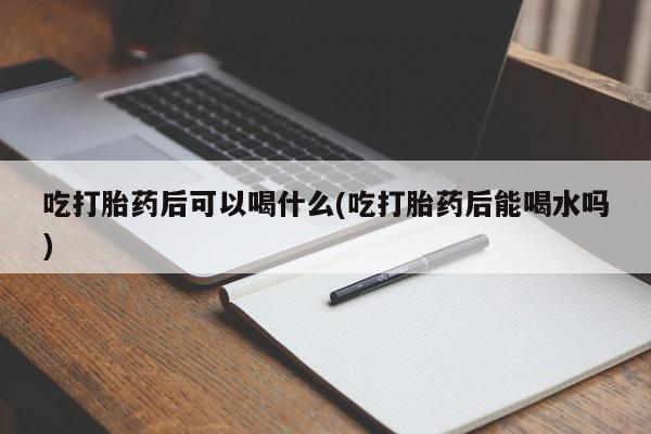 堕胎药吃打胎药后可以喝什么(吃打胎药后能喝水吗)