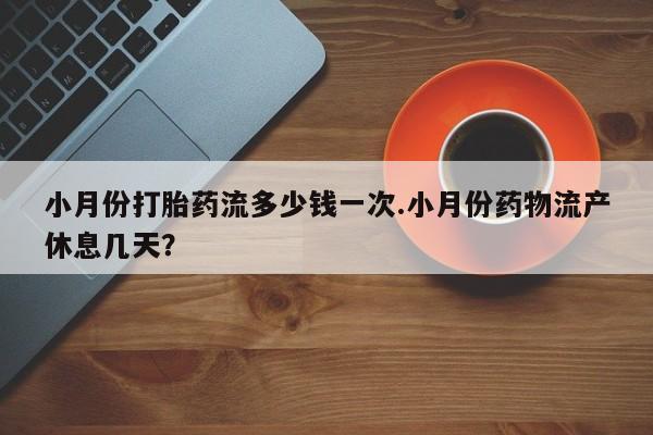 堕胎药小月份打胎药流多少钱一次.小月份药物流产休息几天？