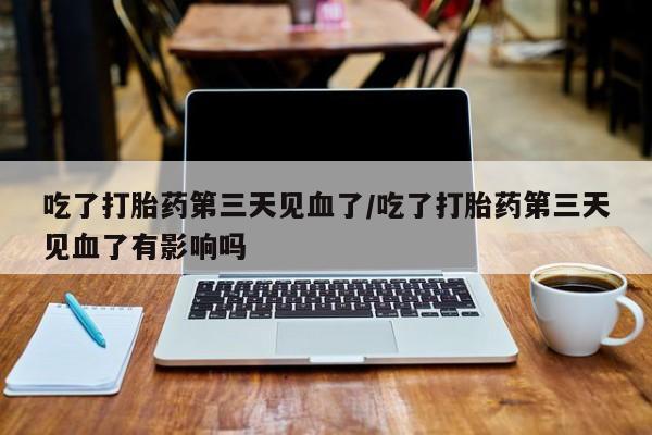 堕胎药吃了打胎药第三天见血了/吃了打胎药第三天见血了有影响吗