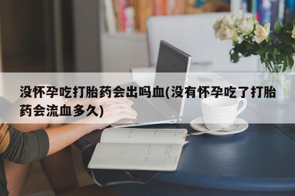 堕胎药没怀孕吃打胎药会出吗血(没有怀孕吃了打胎药会流血多久)