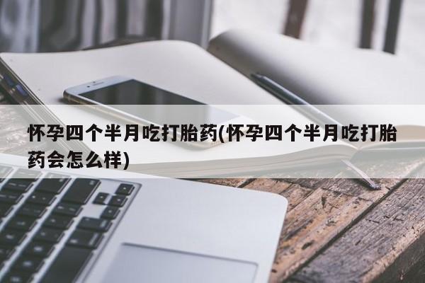 堕胎药怀孕四个半月吃打胎药(怀孕四个半月吃打胎药会怎么样)