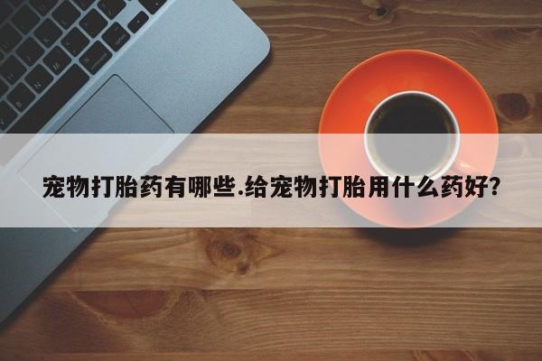 堕胎药宠物打胎药有哪些.给宠物打胎用什么药好？