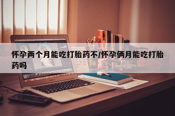 堕胎药怀孕两个月能吃打胎药不/怀孕俩月能吃打胎药吗