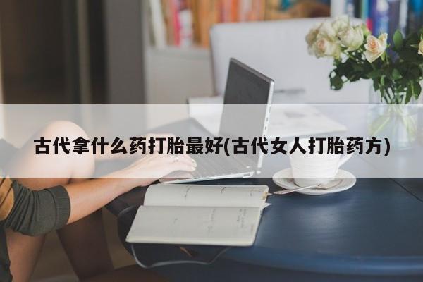 堕胎药古代拿什么药打胎最好(古代女人打胎药方)