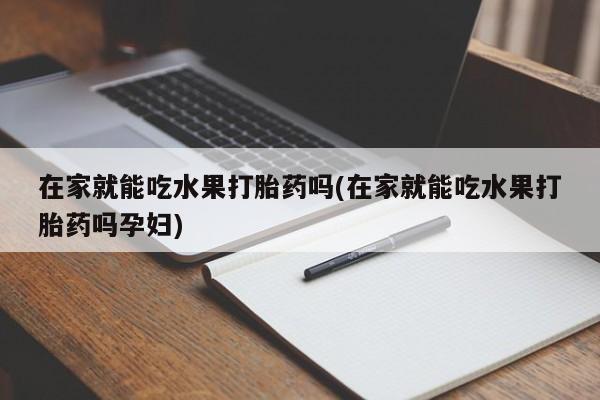 堕胎药在家就能吃水果打胎药吗(在家就能吃水果打胎药吗孕妇)