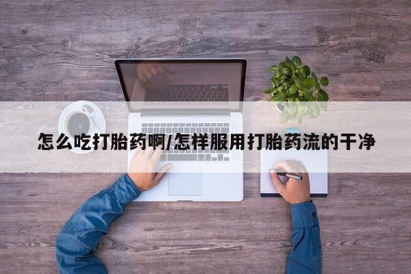 堕胎药怎么吃打胎药啊/怎样服用打胎药流的干净