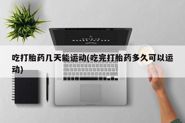 堕胎药吃打胎药几天能运动(吃完打胎药多久可以运动)