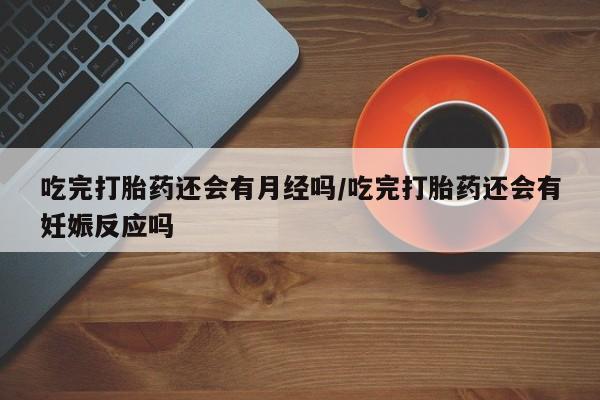 堕胎药吃完打胎药还会有月经吗/吃完打胎药还会有妊娠反应吗