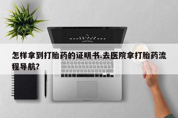 堕胎药怎样拿到打胎药的证明书.去医院拿打胎药流程导航？