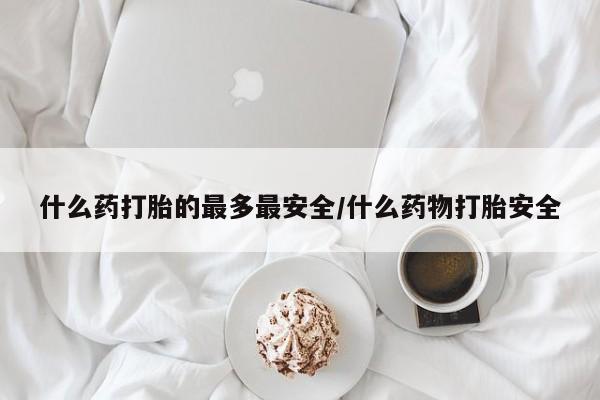 堕胎药什么药打胎的最多最安全/什么药物打胎安全
