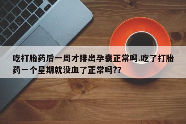 堕胎药吃打胎药后一周才排出孕囊正常吗.吃了打胎药一个星期就没血了正常吗?？