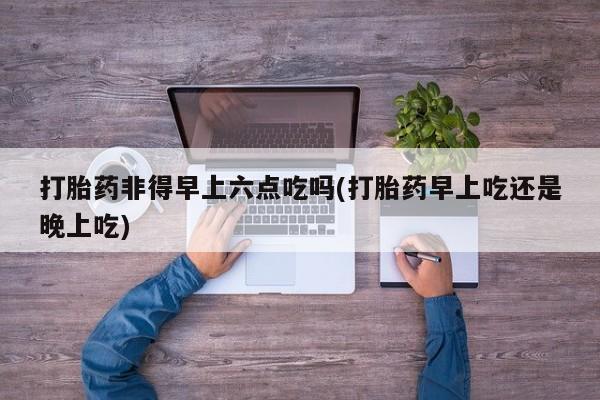 堕胎药打胎药非得早上六点吃吗(打胎药早上吃还是晚上吃)