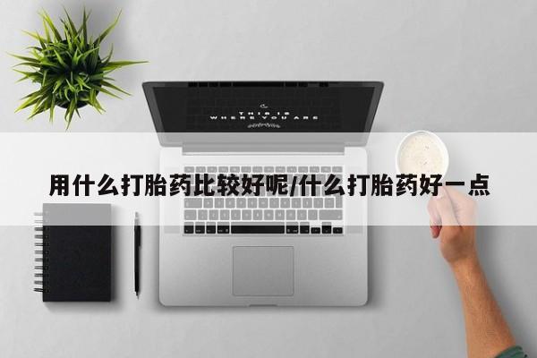 堕胎药用什么打胎药比较好呢/什么打胎药好一点