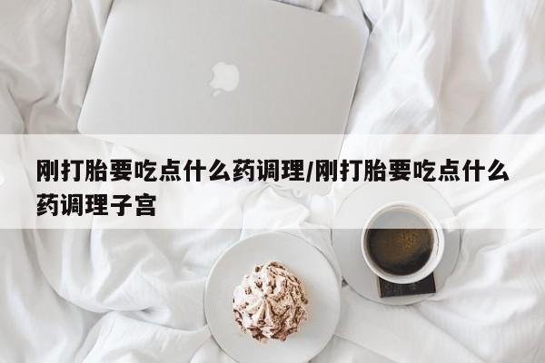 堕胎药刚打胎要吃点什么药调理/刚打胎要吃点什么药调理子宫