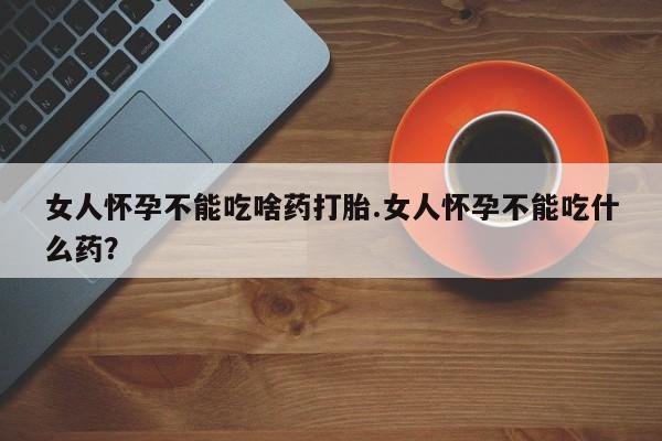堕胎药女人怀孕不能吃啥药打胎.女人怀孕不能吃什么药？