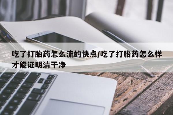 堕胎药吃了打胎药怎么流的快点/吃了打胎药怎么样才能证明清干净