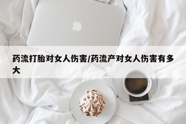 堕胎药药流打胎对女人伤害/药流产对女人伤害有多大