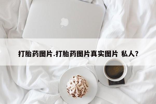 堕胎药打胎药图片.打胎药图片真实图片 私人？
