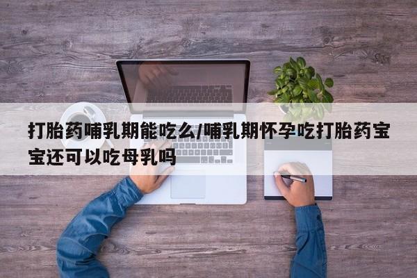 堕胎药打胎药哺乳期能吃么/哺乳期怀孕吃打胎药宝宝还可以吃母乳吗
