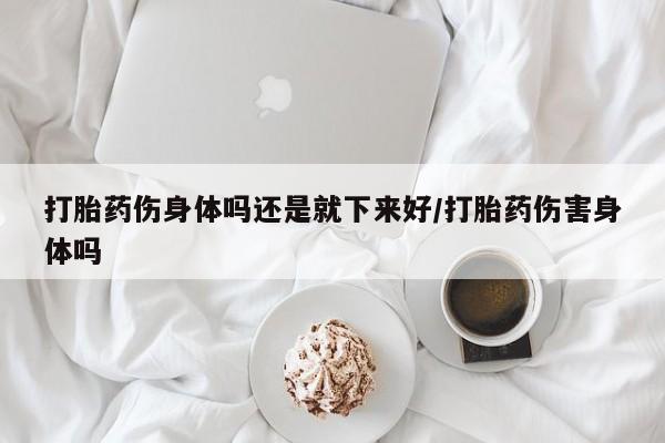 堕胎药打胎药伤身体吗还是就下来好/打胎药伤害身体吗
