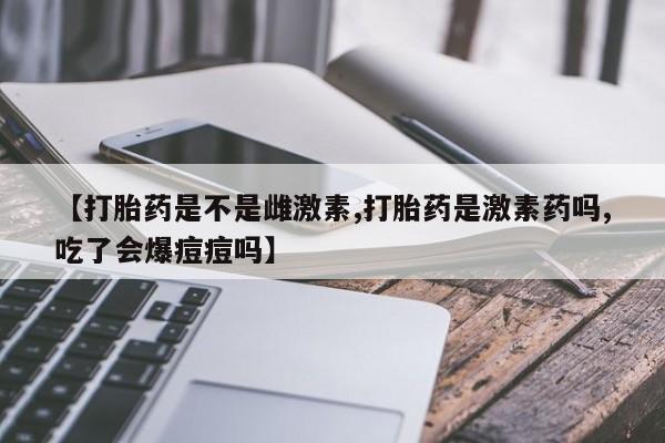 堕胎药【打胎药是不是雌激素,打胎药是激素药吗,吃了会爆痘痘吗】