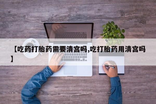 堕胎药【吃药打胎药需要清宫吗,吃打胎药用清宫吗】