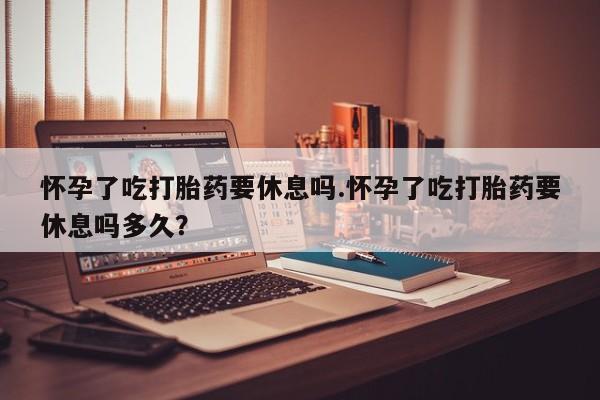堕胎药怀孕了吃打胎药要休息吗.怀孕了吃打胎药要休息吗多久？