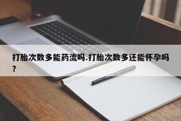 堕胎药打胎次数多能药流吗.打胎次数多还能怀孕吗？