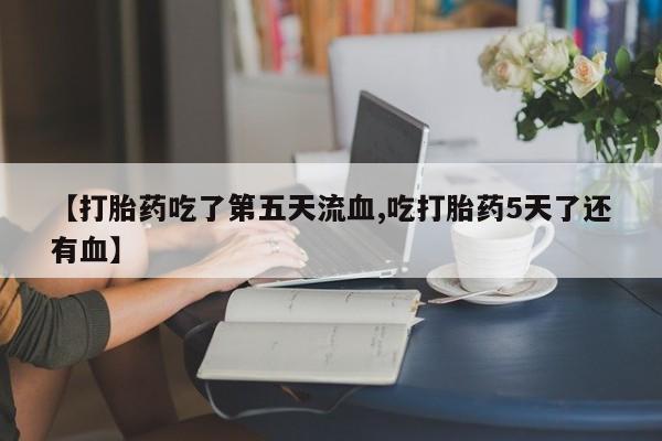 堕胎药【打胎药吃了第五天流血,吃打胎药5天了还有血】