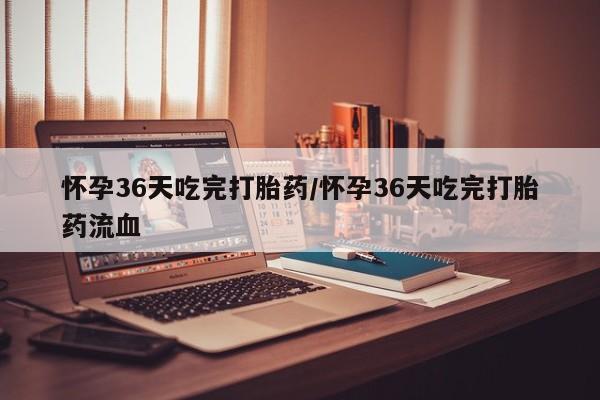 堕胎药怀孕36天吃完打胎药/怀孕36天吃完打胎药流血