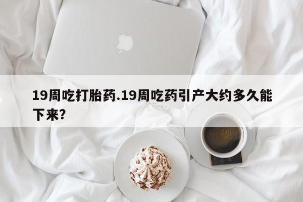 堕胎药19周吃打胎药.19周吃药引产大约多久能下来？