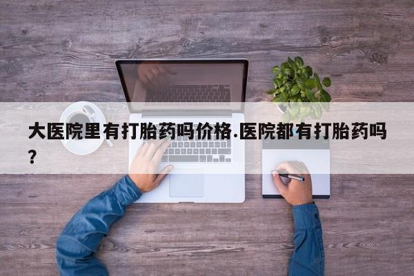 堕胎药大医院里有打胎药吗价格.医院都有打胎药吗？