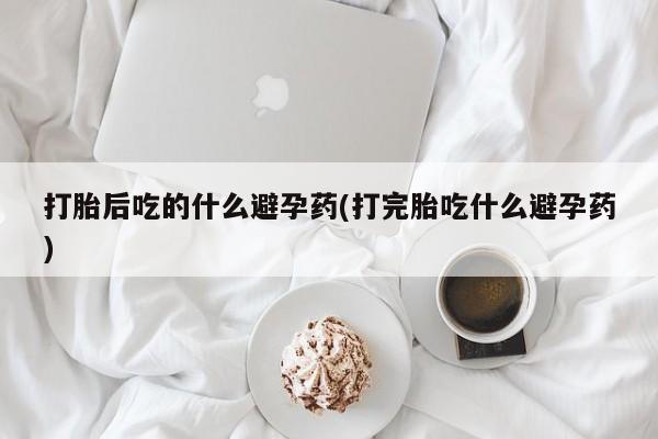 堕胎药打胎后吃的什么避孕药(打完胎吃什么避孕药)