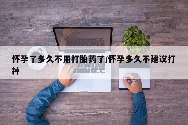 堕胎药怀孕了多久不用打胎药了/怀孕多久不建议打掉