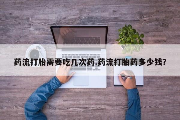堕胎药药流打胎需要吃几次药.药流打胎药多少钱？