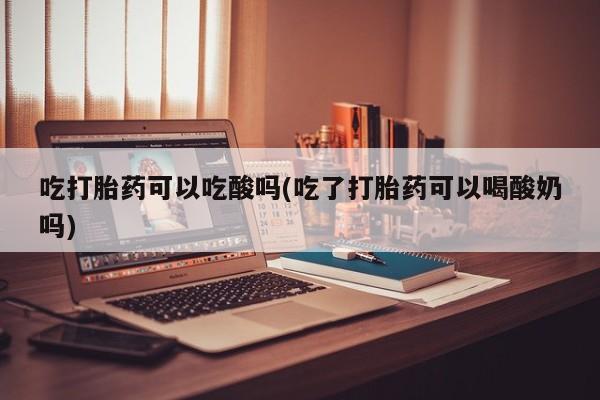 堕胎药吃打胎药可以吃酸吗(吃了打胎药可以喝酸奶吗)