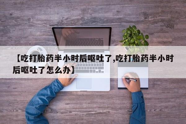 堕胎药【吃打胎药半小时后呕吐了,吃打胎药半小时后呕吐了怎么办】