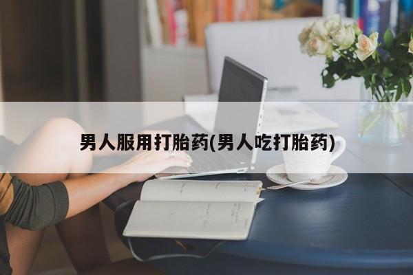 堕胎药男人服用打胎药(男人吃打胎药)