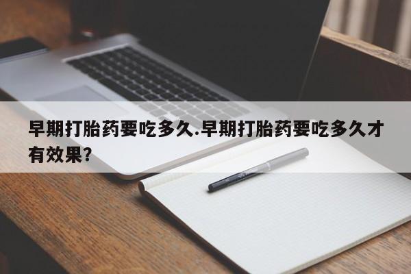 堕胎药早期打胎药要吃多久.早期打胎药要吃多久才有效果？