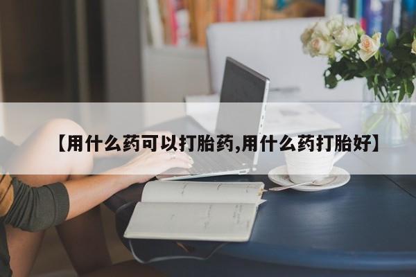 堕胎药【用什么药可以打胎药,用什么药打胎好】